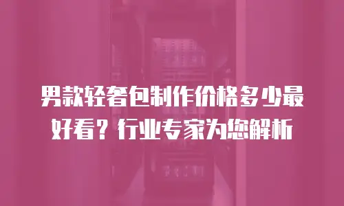 男款轻奢包制作价格多少最好看？行业专家为您解析