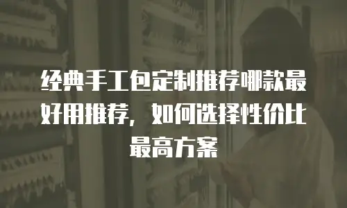 经典手工包定制推荐哪款最好用推荐，如何选择性价比最高方案