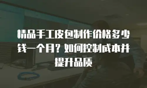 精品手工皮包制作价格多少钱一个月？如何控制成本并提升品质