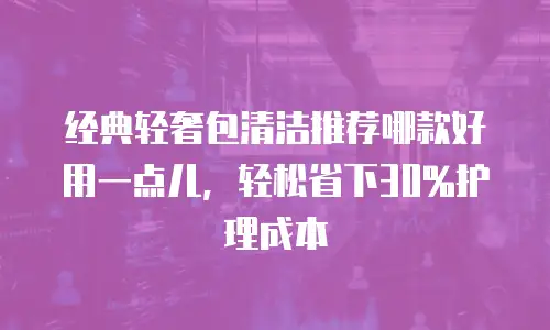经典轻奢包清洁推荐哪款好用一点儿，轻松省下30%护理成本