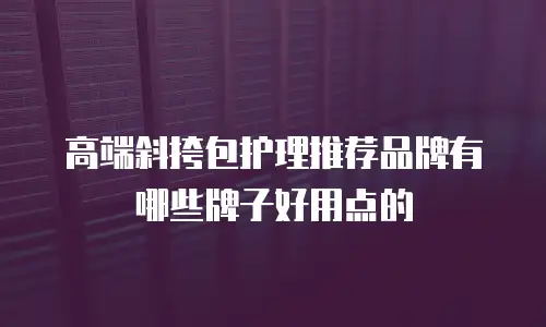 高端斜挎包护理推荐品牌有哪些牌子好用点的