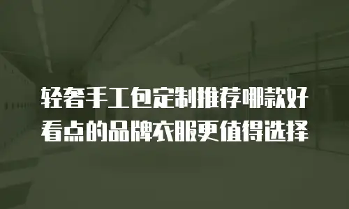 轻奢手工包定制推荐哪款好看点的品牌衣服更值得选择