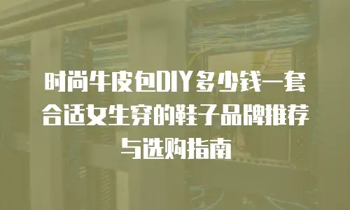 时尚牛皮包DIY多少钱一套合适女生穿的鞋子品牌推荐与选购指南