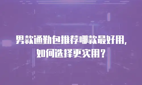 男款通勤包推荐哪款最好用，如何选择更实用？