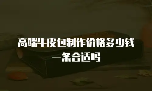 高端牛皮包制作价格多少钱一条合适吗