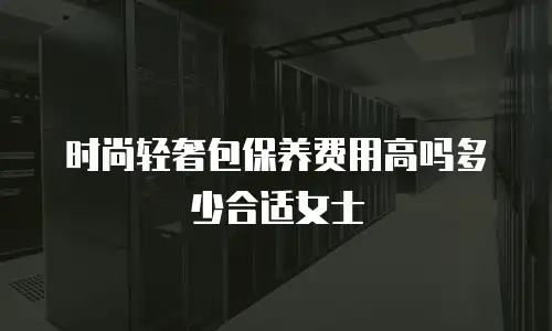 时尚轻奢包保养费用高吗多少合适女士