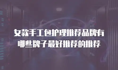 女款手工包护理推荐品牌有哪些牌子最好推荐的推荐