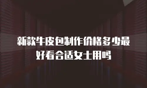 新款牛皮包制作价格多少最好看合适女士用吗