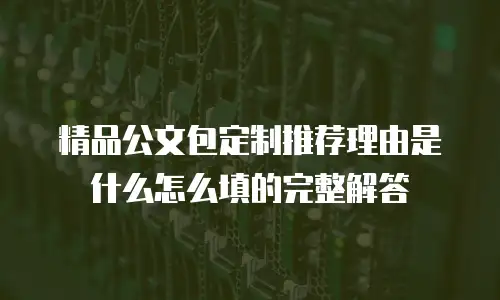 精品公文包定制推荐理由是什么怎么填的完整解答
