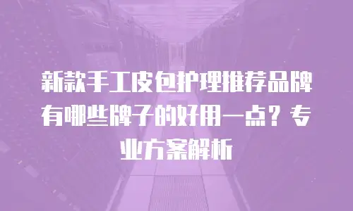 新款手工皮包护理推荐品牌有哪些牌子的好用一点？专业方案解析