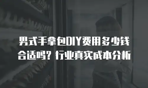 男式手拿包DIY费用多少钱合适吗？行业真实成本分析