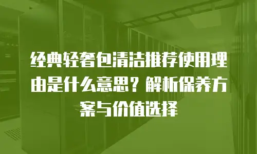 经典轻奢包清洁推荐使用理由是什么意思？解析保养方案与价值选择