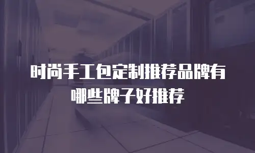 时尚手工包定制推荐品牌有哪些牌子好推荐