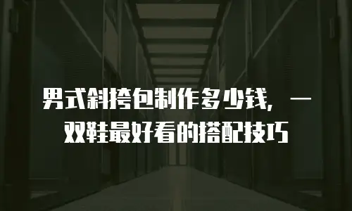 男式斜挎包制作多少钱，一双鞋最好看的搭配技巧
