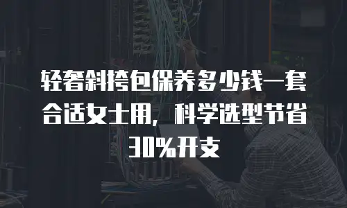 轻奢斜挎包保养多少钱一套合适女士用，科学选型节省30%开支