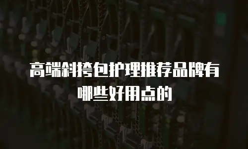 高端斜挎包护理推荐品牌有哪些好用点的