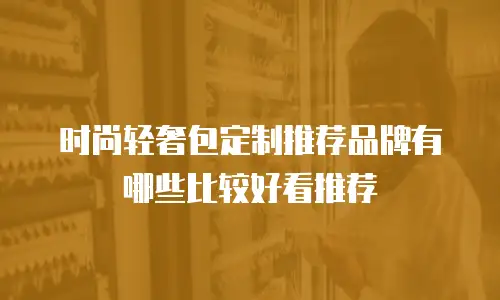 时尚轻奢包定制推荐品牌有哪些比较好看推荐
