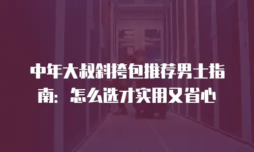 中年大叔斜挎包推荐男士指南：怎么选才实用又省心