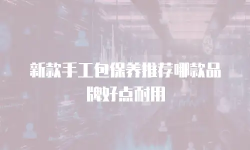 新款手工包保养推荐哪款品牌好点耐用