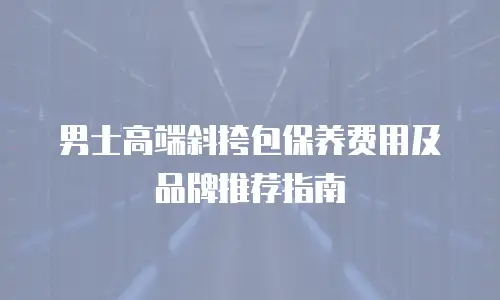 男士高端斜挎包保养费用及品牌推荐指南