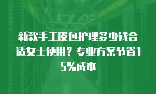 新款手工皮包护理多少钱合适女士使用？专业方案节省15%成本