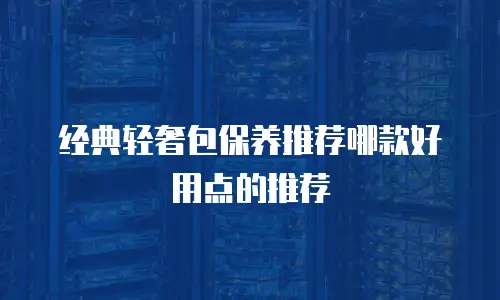 经典轻奢包保养推荐哪款好用点的推荐
