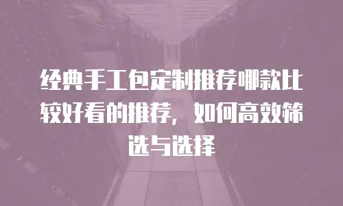 经典手工包定制推荐哪款比较好看的推荐，如何高效筛选与选择