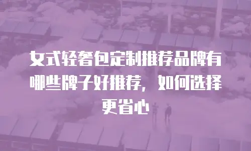 女式轻奢包定制推荐品牌有哪些牌子好推荐，如何选择更省心
