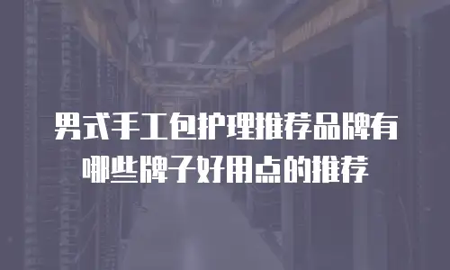男式手工包护理推荐品牌有哪些牌子好用点的推荐