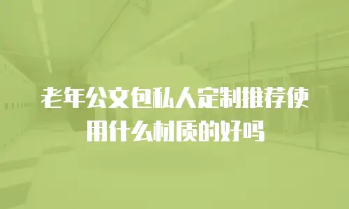 老年公文包私人定制推荐使用什么材质的好吗