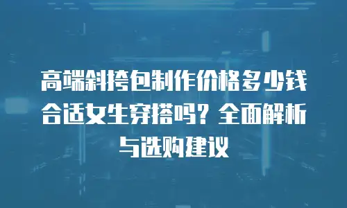 高端斜挎包制作价格多少钱合适女生穿搭吗？全面解析与选购建议