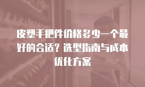 皮塑手把件价格多少一个最好的合适？选型指南与成本优化方案