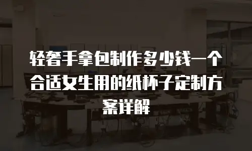 轻奢手拿包制作多少钱一个合适女生用的纸杯子定制方案详解