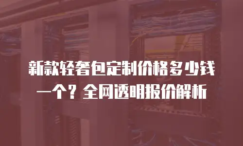 新款轻奢包定制价格多少钱一个？全网透明报价解析