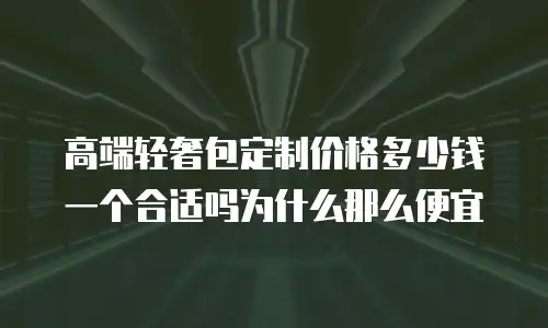 高端轻奢包定制价格多少钱一个合适吗为什么那么便宜