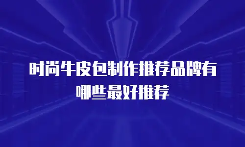 时尚牛皮包制作推荐品牌有哪些最好推荐