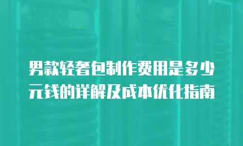 男款轻奢包制作费用是多少元钱的详解及成本优化指南