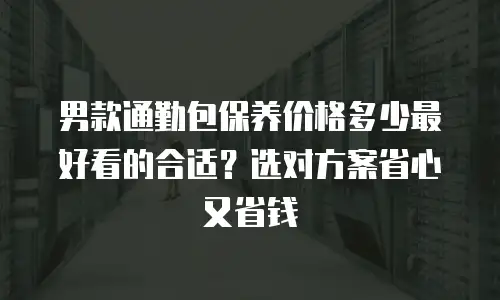 男款通勤包保养价格多少最好看的合适？选对方案省心又省钱