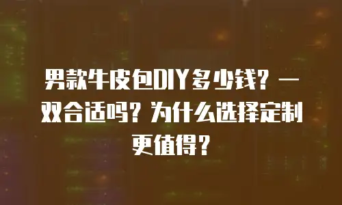 男款牛皮包DIY多少钱？一双合适吗？为什么选择定制更值得？
