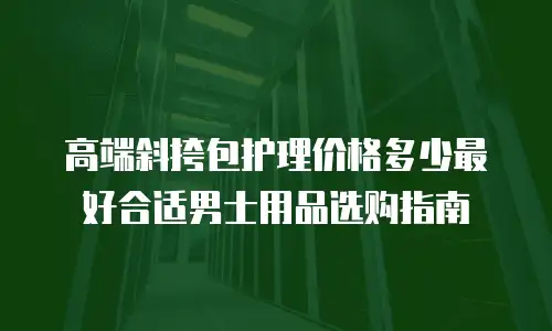 高端斜挎包护理价格多少最好合适男士用品选购指南