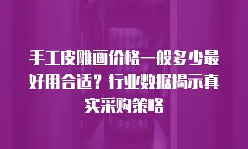 手工皮雕画价格一般多少最好用合适？行业数据揭示真实采购策略