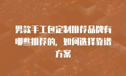 男款手工包定制推荐品牌有哪些推荐的，如何选择靠谱方案
