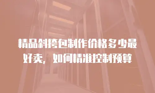 精品斜挎包制作价格多少最好卖，如何精准控制预算