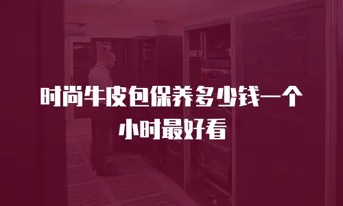 时尚牛皮包保养多少钱一个小时最好看
