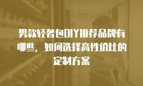 男款轻奢包DIY推荐品牌有哪些，如何选择高性价比的定制方案