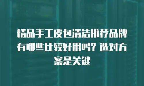 精品手工皮包清洁推荐品牌有哪些比较好用吗？选对方案是关键