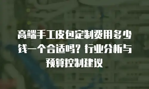 高端手工皮包定制费用多少钱一个合适吗？行业分析与预算控制建议
