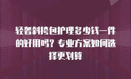 轻奢斜挎包护理多少钱一件的好用吗？专业方案如何选择更划算