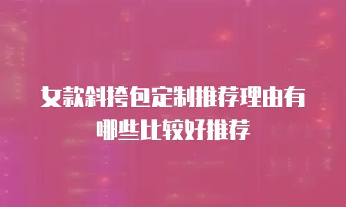 女款斜挎包定制推荐理由有哪些比较好推荐