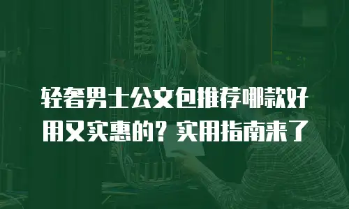 轻奢男士公文包推荐哪款好用又实惠的？实用指南来了